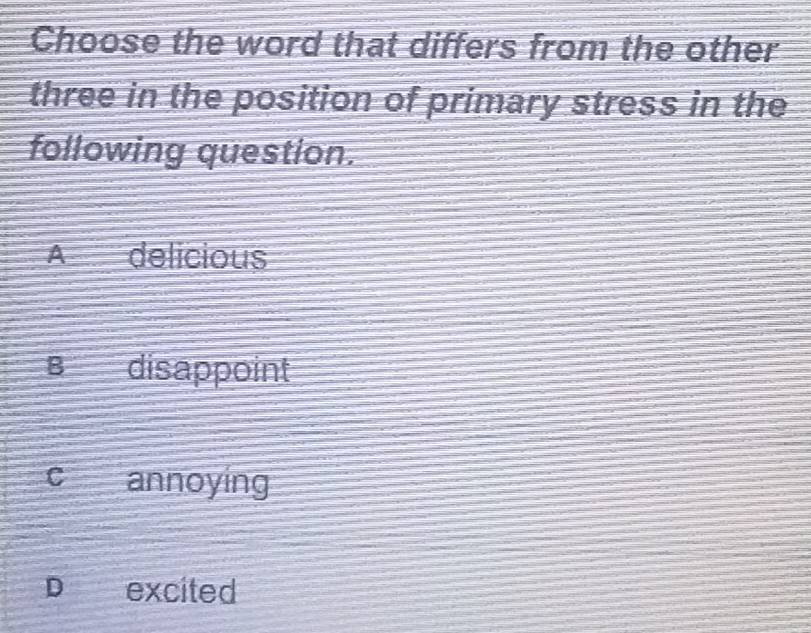 Choose the word that differs from the other
three in the position of primary stress in the
following question.
A delicious
B disappoint
c annoying
D excited