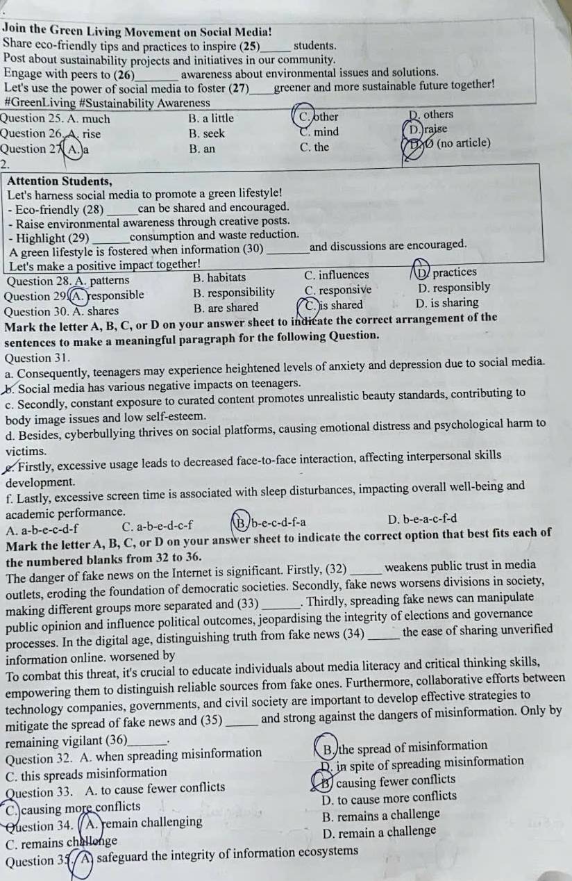Join the Green Living Movement on Social Media!
Share eco-friendly tips and practices to inspire (25)_ students.
Post about sustainability projects and initiatives in our community.
Engage with peers to (26)_ awareness about environmental issues and solutions.
Let's use the power of social media to foster (27) _greener and more sustainable future together!
#GreenLiving #Sustainability Awareness
Question 25. A. much B. a little C. other D. others
Question 26. A rise B. seek C. mind D.raise
Question 27 A.a B. an C. the BO (no article)
2.
Attention Students,
Let's harness social media to promote a green lifestyle!
- Eco-friendly (28) _can be shared and encouraged.
- Raise environmental awareness through creative posts.
- Highlight (29) _consumption and waste reduction.
A green lifestyle is fostered when information (30) _and discussions are encouraged.
Let's make a positive impact together!
Question 28. A. patterns B. habitats C. influences of practices
Question 29  A. responsible B. responsibility C. responsive D. responsibly
Question 30. A. shares B. are shared C. )is shared D. is sharing
Mark the letter A, B, C, or D on your answer sheet to indicate the correct arrangement of the
sentences to make a meaningful paragraph for the following Question.
Question 31.
a. Consequently, teenagers may experience heightened levels of anxiety and depression due to social media.
b. Social media has various negative impacts on teenagers.
c. Secondly, constant exposure to curated content promotes unrealistic beauty standards, contributing to
body image issues and low self-esteem.
d. Besides, cyberbullying thrives on social platforms, causing emotional distress and psychological harm to
victims.
e. Firstly, excessive usage leads to decreased face-to-face interaction, affecting interpersonal skills
development.
f. Lastly, excessive screen time is associated with sleep disturbances, impacting overall well-being and
academic performance.
A. a-b-e-c-d-f C. a-b-e-d-c-f B. b-e-c-d-f-a D. b-e-a-c-f-d
Mark the letter A, B, C, or D on your answer sheet to indicate the correct option that best fits each of
the numbered blanks from 32 to 36.
The danger of fake news on the Internet is significant. Firstly, (32)_ weakens public trust in media
outlets, eroding the foundation of democratic societies. Secondly, fake news worsens divisions in society,
making different groups more separated and (33) _. Thirdly, spreading fake news can manipulate
public opinion and influence political outcomes, jeopardising the integrity of elections and governance
processes. In the digital age, distinguishing truth from fake news (34) _the ease of sharing unverified
information online. worsened by
To combat this threat, it's crucial to educate individuals about media literacy and critical thinking skills,
empowering them to distinguish reliable sources from fake ones. Furthermore, collaborative efforts between
technology companies, governments, and civil society are important to develop effective strategies to
mitigate the spread of fake news and (35)_ and strong against the dangers of misinformation. Only by
remaining vigilant (36) .
Question 32. A. when spreading misinformation B the spread of misinformation
C. this spreads misinformation D. in spite of spreading misinformation
Question 33. A. to cause fewer conflicts B causing fewer conflicts
C. causing more conflicts D. to cause more conflicts
Question 34. . A. remain challenging B. remains a challenge
C. remains challenge D. remain a challenge
Question 35. A) safeguard the integrity of information ecosystems