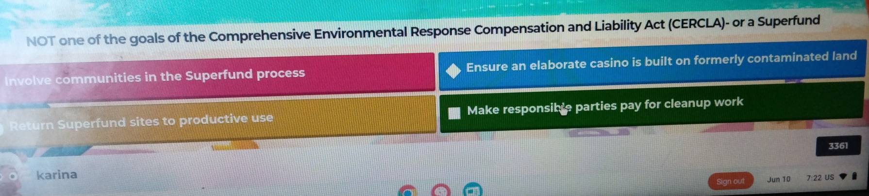NOT one of the goals of the Comprehensive Environmental Response Compensation and Liability Act (CERCLA)- or a Superfund 
Involve communities in the Superfund process Ensure an elaborate casino is built on formerly contaminated land 
Return Superfund sites to productive use Make responsible parties pay for cleanup work
3361
karina 
Sign out Jun 10