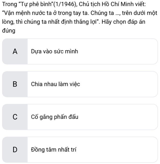 Trong “Tự phê bình”(1/1946), Chủ tịch Hồ Chí Minh viết:
"Vận mệnh nước ta ở trong tay ta. Chúng ta ..., trên dưới một
lòng, thì chúng ta nhất định thắng lợi". Hãy chọn đáp án
đúng
A Dựa vào sức mình
B Chia nhau làm việc
C Cố gắng phấn đấu
D Đồng tâm nhất trí