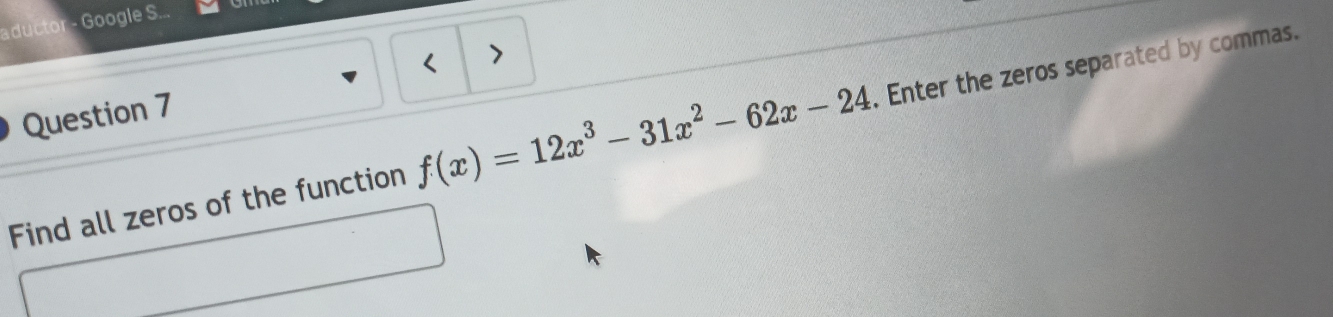 aductor - Google S... 
< > 
Question 7 
Find all zeros of the function f(x)=12x^3-31x^2-62x-24 Enter the zeros separated by commas.