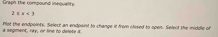 Graph the compound inequality.
2≤ x<3</tex> 
Plot the endpoints. Select an endpoint to change it from closed to open. Select the middle of 
a segment, ray, or line to delete it.
