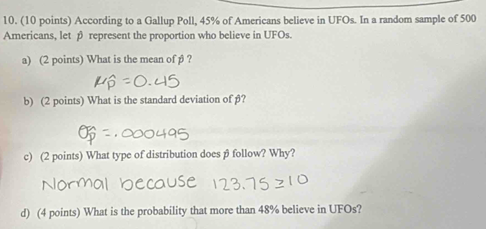 According to a Gallup Poll, 45% of Americans believe in UFOs. In a random sample of 500
Americans, let β represent the proportion who believe in UFOs. 
a) (2 points) What is the mean of β ? 
b) (2 points) What is the standard deviation of β? 
c) (2 points) What type of distribution does β follow? Why? 
d) (4 points) What is the probability that more than 48% believe in UFOs?