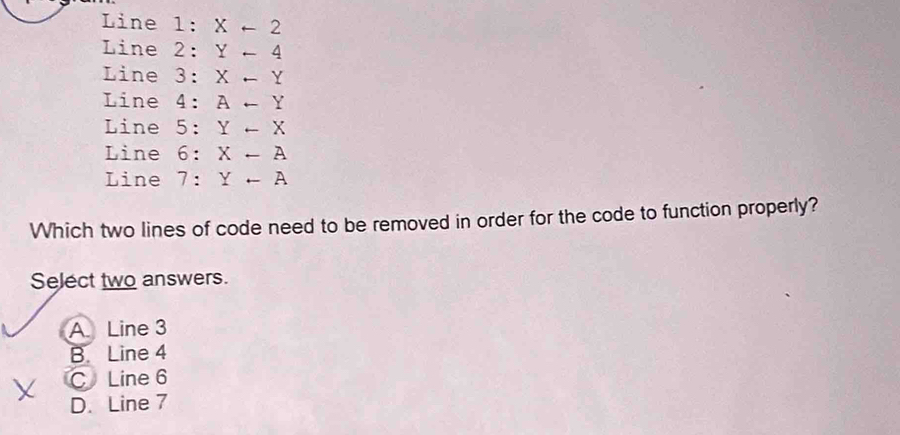 Line 1: Xarrow 2
Line 2: Y-4
Line 3: X-Y
Line 4: Aarrow Y
Line 5: Y-X
Line 6: X-A
Line 7: Yrightarrow A
Which two lines of code need to be removed in order for the code to function properly?
Select two answers.
A Line 3
B. Line 4
CLine 6
D. Line 7