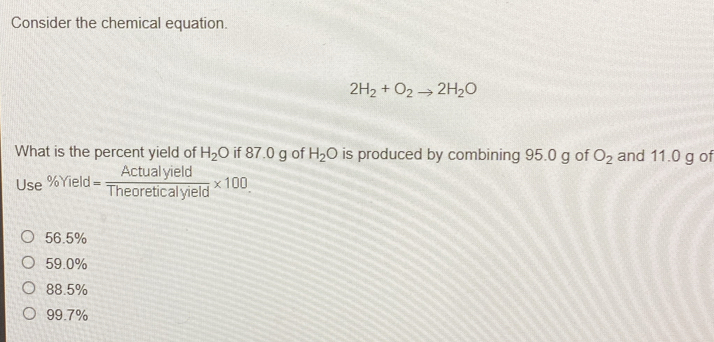 Consider the chemical equation.
2H_2+O_2to 2H_2O
What is the percent yield of H_2O if 87.0 g of H_2O is produced by combining 95.0 g of O_2 and 11.0 g of
Use% Yield= Actualyield/Theoreticalyield * 100.
56.5%
59.0%
88.5%
99.7%