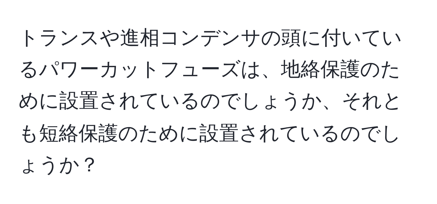 トランスや進相コンデンサの頭に付いているパワーカットフューズは、地絡保護のために設置されているのでしょうか、それとも短絡保護のために設置されているのでしょうか？