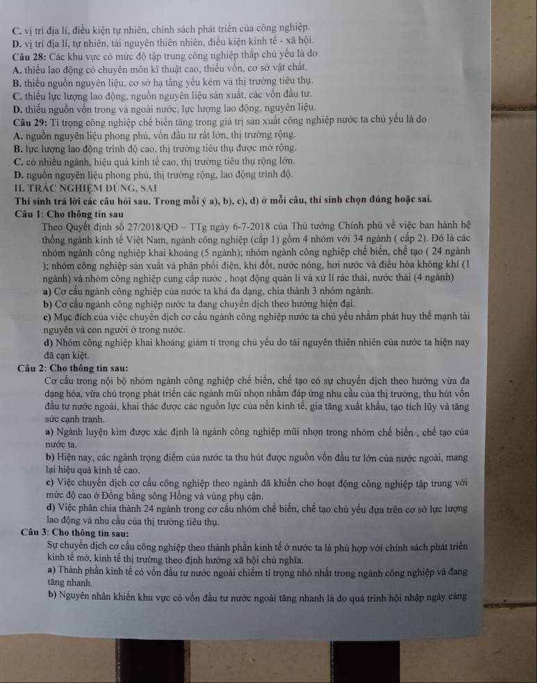 C. vị trí địa lí, điều kiện tự nhiên, chính sách phát triển của công nghiệp.
D. vị trí địa lí, tự nhiên, tài nguyên thiên nhiên, điều kiện kinh tế - xã hội.
Câu 28: Các khu vực có mức độ tập trung công nghiệp thắp chủ yếu là do
A. thiếu lao động có chuyên môn kĩ thuật cao, thiếu vốn, cơ sở vật chất.
B. thiểu nguồn nguyên liệu, cơ sở hạ tầng yểu kém và thị trường tiêu thụ.
C. thiếu lực lượng lao động, nguồn nguyên liệu sản xuất, các vốn đầu tư.
D. thiếu nguồn vốn trong và ngoài nước, lực lượng lao động, nguyên liệu.
Câu 29: Tỉ trọng công nghiệp chế biến tăng trong giá trị sản xuất công nghiệp nước ta chủ yểu là do
A. nguồn nguyên liệu phong phú, vốn đầu tư rất lớn, thị trường rộng.
B. lực lượng lao động trình độ cao, thị trường tiêu thụ được mở rộng.
C. có nhiều ngành, hiệu quả kinh tế cao, thị trường tiêu thụ rộng lớn.
D. nguồn nguyên liệu phong phủ, thị trường rộng, lao động trình độ.
I. TRÁC NGHIệM ĐÚNG, SAi
Thí sinh trả lời các câu hõi sau. Trong mỗi ý a), b), c), d) ở mỗi câu, thí sinh chọn đúng hoặc sai.
Câu 1: Cho thông tin sau
Theo Quyết định số 27/2018/QĐ - TTg ngày 6-7-2018 của Thủ tướng Chính phủ về việc ban hành hệ
thống ngành kinh tế Việt Nam, ngành công nghiệp (cấp 1) gồm 4 nhóm với 34 ngành ( cấp 2). Đó là các
nhóm ngành công nghiệp khai khoáng (5 ngành); nhóm ngành công nghiệp chế biến, chế tạo ( 24 ngành
); nhóm công nghiệp sản xuất và phân phối điện, khí đổt, nước nóng, hơi nước và điều hỏa không khí (1
ngành) và nhóm công nghiệp cung cấp nước , hoạt động quản lí và xứ lí rác thải, nước thải (4 ngành)
a) Cơ cấu ngành công nghiệp của nước ta khá đa dạng, chia thành 3 nhóm ngành.
b) Cơ cầu ngành công nghiệp nước ta đang chuyên dịch theo hướng hiện đại.
c) Mục đích của việc chuyển dịch cơ cấu ngành công nghiệp nước ta chủ yếu nhằm phát huy thể mạnh tài
nguyên và con người ở trong nước.
d) Nhóm công nghiệp khai khoáng giảm tỉ trọng chủ yểu do tài nguyên thiên nhiên của nước ta hiện nay
đã cạn kiệt.
Câu 2: Cho thông tin sau:
Cơ cấu trong nội bộ nhóm ngành công nghiệp chế biến, chế tạo có sự chuyển dịch theo hướng vừa đa
dạng hóa, vừa chú trọng phát triển các ngành mũi nhọn nhằm đáp ứng nhu cầu của thị trường, thu hút vốn
đầu tư nước ngoài, khai thác được các nguồn lực của nền kinh tế, gia tăng xuất khẩu, tạo tích lũy và tăng
sức cạnh tranh.
a) Ngành luyện kim được xác định là ngành công nghiệp mũi nhọn trong nhóm chế biển , chế tạo của
nước ta.
b) Hiện nay, các ngành trọng điểm của nước ta thu hút được nguồn vốn đầu tư lớn của nước ngoài, mang
lại hiệu quả kinh tế cao.
c) Việc chuyển dịch cơ cấu công nghiệp theo ngành đã khiến cho hoạt động công nghiệp tập trung với
mức độ cao ở Đồng bằng sông Hồng và vùng phụ cận.
d) Việc phân chia thành 24 ngành trong cơ cầu nhóm chế biến, chế tạo chủ yếu dựa trên cơ sở lực lượng
lao động và nhu cầu của thị trường tiêu thụ.
Câu 3: Cho thông tin sau:
Sự chuyển dịch cơ cầu công nghiệp theo thành phần kinh tế ở nước ta là phù hợp với chính sách phát triển
kinh tế mở, kinh tể thị trường theo định hướng xã hội chù nghĩa.
a) Thành phần kinh tế có vốn đầu tư nước ngoài chiếm tỉ trọng nhỏ nhất trong ngành công nghiệp và đang
tăng nhanh.
b) Nguyên nhân khiến khu vực có vốn đầu tư nước ngoài tăng nhanh là do quá trình hội nhập ngày cảng