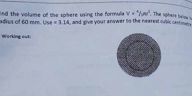 ind the volume of the sphere using the formula V=4/3π r^3. The sphere below h 
adius of 60 mm. Use =3.14 , and give your answer to the nearest cubic centimetre 
Working out: