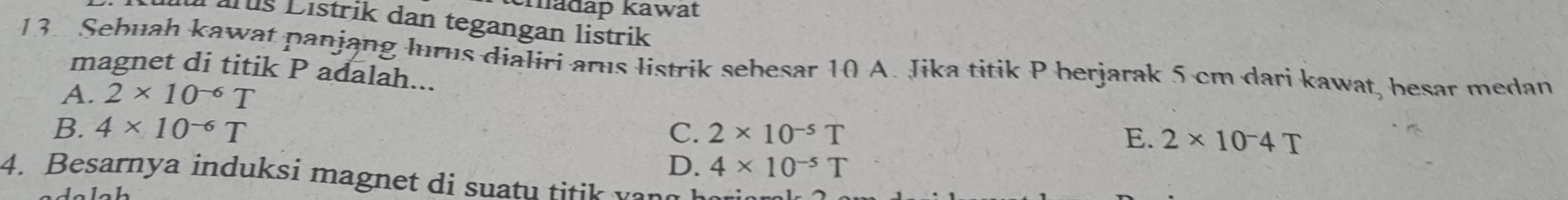 madap kawat
aruš Listrik dan tegangan listrik
13. Sebuah kawat panjang lurus dialiri arus listrik sehesar 10 A. Jika titik P herjarak 5 cm dari kawat, besar medan
magnet di titik P adalah...
A. 2* 10^(-6)T
B. 4* 10^(-6)T C. 2* 10^(-5)T
E. 2* 10^-4T
D. 4* 10^(-5)T
4. Besarnya induksi magnet di suatu titik vang