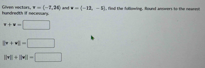 Given vectors, v=langle -7,24rangle and w=langle -12,-5rangle , find the following. Round answers to the nearest 
hundredth if necessary.
v+w=□
||v+w||=□
||v||+||v||=□