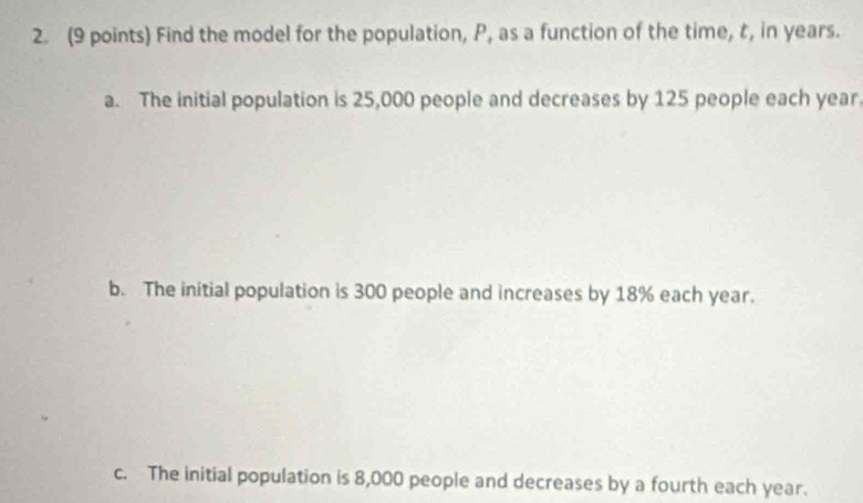 Find the model for the population, P, as a function of the time, t, in years.
a. The initial population is 25,000 people and decreases by 125 people each year
b. The initial population is 300 people and increases by 18% each year.
c. The initial population is 8,000 people and decreases by a fourth each year.