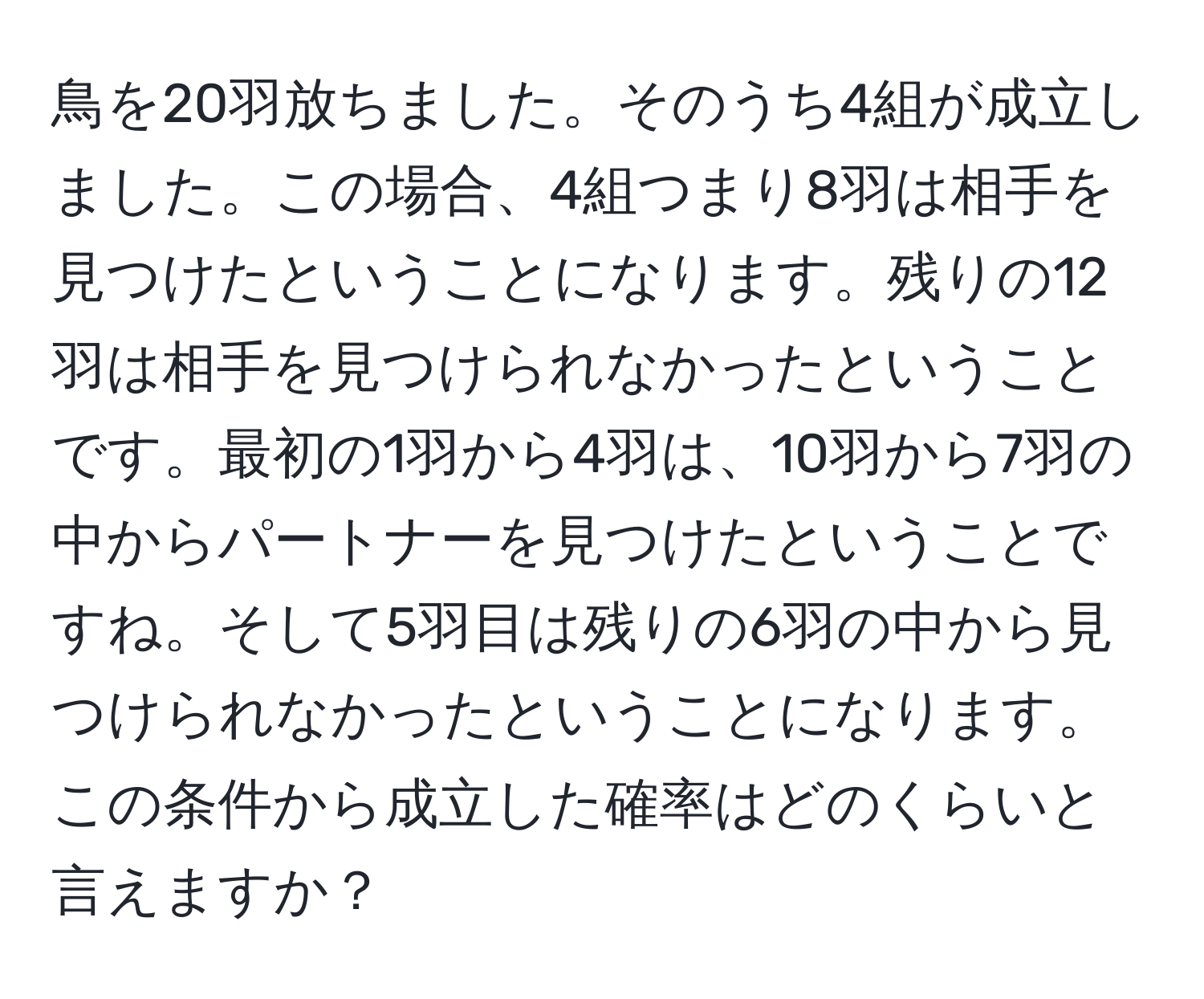 鳥を20羽放ちました。そのうち4組が成立しました。この場合、4組つまり8羽は相手を見つけたということになります。残りの12羽は相手を見つけられなかったということです。最初の1羽から4羽は、10羽から7羽の中からパートナーを見つけたということですね。そして5羽目は残りの6羽の中から見つけられなかったということになります。この条件から成立した確率はどのくらいと言えますか？