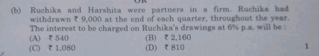 Ruchika and Harshita were partners in a firm. Ruchika had
withdrawn ₹ 9,000 at the end of each quarter, throughout the year.
The interest to be charged on Ruchika's drawings at 6% p.a. will be :
(A) ₹540 (B) ₹ 2,160
(C) ₹ 1,080 (D) ₹ 810 1