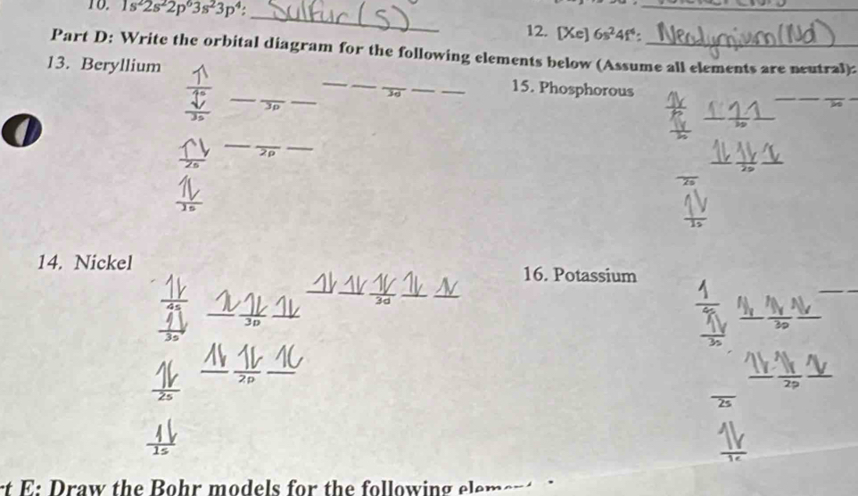 1s^22s^22p^63s^23p^4 : 
_ 
_ 
12. [Xe]6s^24f^4 : 
Part D: Write the orbital diagram for the following elements below (Assume all elements are neutral): 
_ 
13. Beryllium ____15. Phosphorous 
_ 
_
3p
_ 
_ 
_ 
__ 
__ 
14. Nickel 16. Potassium 
_ 
__ 
_ 
_ 
_ 
_ 
_ 
rt E: Draw the Bohr models for the following elem er