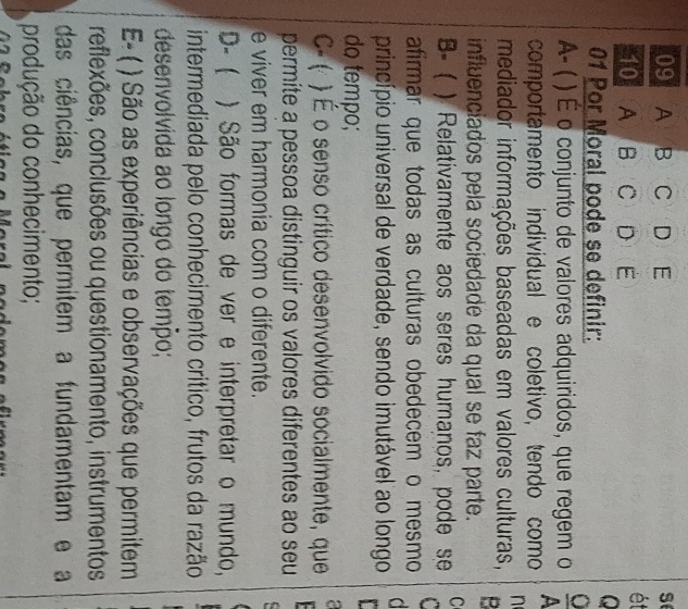 A B C D E
s
1 (A) B (C) D) (E
ét
01 Por Moral pode se definir:
A- ( ) É o conjunto de valores adquiridos, que regem o
comportamento individual e coletivo, tendo como
n
mediador informações baseadas em valores culturas,
influenciados pela sociedade da qual se faz parte.
B- ( ) Relativamente aos seres humanos, pode se C
C
afirmar que todas as culturas obedecem o mesmo d
princípio universal de verdade, sendo imutável ao longo 
do tempo;
C- ( ) É o senso crítico desenvolvido socialmente, que a
permite a pessoa distinguir os valores diferentes ao seu
e viver em harmonia com o diferente.
D-  ) São formas de ver e interpretar o mundo,
intermediada pelo conhecimento crítico, frutos da razão
desenvolvida ao longo do temão;
E- ( * ) São as experiências e observações que permitem
reflexões, conclusões ou questionamento, instrumentos
das ciências, que permitem a fundamentam e a
produção do conhecimento;