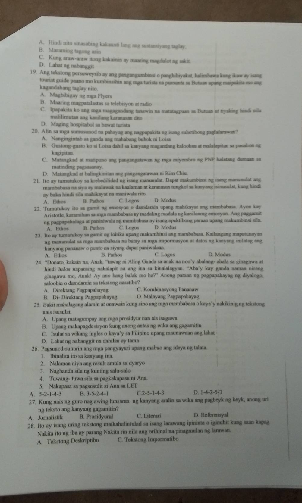 A. Hindi nito sinasabing kakaunti lang ang sustansiyang taglay.
B. Maraming tagong asin
C. Kung araw-araw itong kakainin ay maaring magdulot ng sakit.
D. Lahat ng nabanggit
19. Ang tekstong persuweysib ay ang pangungumbinsi o panghihiyakat, halimbawa kung ikaw ay isang
tourist guide paano mo kumbinsihin ang mga turista na pumunta sa Butuan upang maipakita mo ang
kagandahang taglay nito.
A. Magbibigay ng mga Flyers
B. Maaring magpatalastas sa telebisyon at radio
C. Ipapakita ko ang mga magagandang tanawin na matatagpuan sa Butuan at tiyaking hindi nila
malilimutan ang kanilang karanasan dito
D. Maging hospitabol sa bawat turista
20. Alin sa mga sumusunod na pahayag ang nagpapakita ng isang suhetibong paglalarawan?
A. Nangingintab sa ganda ang mahabang buhok m Loisa
B. Gustong-gusto ko si Loisa dahil sa kanyang magandang kalooban at malalapitan sa panahon ng
kagipitan.
C. Matangkad at matipuno ang pangangatawan ng mga miyembro ng PNP halatang dumaan sa
matinding pagsasanay.
D. Matangkad at balingkinitan ang pangangatawan ni Kim Chiu.
21. Ito ay tumutukoy sa krebedilidad ng isang manunulat. Dapat makumbinsi ng isang manunulat ang
mambabasa na siya ay malawak na kaalaman at karanasan tungkol sa kanyang isinusulat, kung hindi
ay baka hindi sila mahikayat na maniwala rito.
A. Ethos B. Pathos C. Logos D. Modus
22. Tumutukoy ito sa gamit ng emosyon o damdamin upang mahikayat ang mambabasa. Ayon kay
Aristotle, karamihan sa mga mambabasa ay madaling madala ng kanilanmg emosyon. Ang paggamit
ng pagpapahalaga at paniniwala ng mambabasa ay isang epektibong paraan upang makumbinsi sila.
A. Ethos B. Pathos C. Logos D. Modus
23. Ito ay tumutukoy sa gamit ng lohika upang makumbinsi ang mambabasa. Kailangang mapatunayan
ng manunulat sa mga mambabasa na batay sa mga impormasyon at datos ng kanyang inilatag ang
kanyang pananaw o punto na siyang dapat paniwalaan.
A. Ethos B. Pathos C. Logos D. Modus
24. “Donato, kakain na, Anak, “tawag ni Aling Guada sa anak na noo’y abalang- abala sa ginagawa at
hindi halos napansing nakalapit na ang ina sa kinalalagyan. “Aba’y kay ganda naman nireng
ginagawa mo, Anak! Ay ano bang balak mo ha?” Anong paraan ng pagpapahayag ng diyalogo,
saloobin o damdamin sa tekstong naratibo?
A. Direktang Pagpapahayag C. Kombinasyong Pananaw
B. Di- Direktang Pagpapahayag D. Malayang Pagpapahayag
25. Bakit mahalagang alamin at unawain kung sino ang mga mambabasa o kaya’y nakikinig ng tekstong
nais isusulat.
A. Upang matagumpay ang mga prosidyur nan ais isagawa
B. Upang makapagdesisyon kung anong antas ng wika ang gagamitin
C. Isulat sa wikang ingles o kaya’y sa Filipino upang maunawaan ang lahat
D. Lahat ng nabanggit na dahilan ay tama
26. Pagsunod-sunurin ang mga pangyayari upang mabuo ang ideya ng talata.
1. Ibinalita ito sa kanyang ina.
2. Nalaman niya ang result amula sa dyaryo
3. Naghanda sila ng kunting salu-salo
4. Tuwang- tuwa sila sa pagkakapasa ni Ana.
5. Nakapasa sa pagsusulit si Ana sa LET
A. 5-2-1-4-3 B. 3-5-2-4-1 C. 2-5-1-4-3 D. 1-4-2-5-3
27. Kung nais ng guro nag awing lunsaran ng kanyang aralin sa wika ang pagbeyk ng keyk, anong uri
ng teksto ang kanyang gagamitin?
A. Jornalistik B. Prosidyural C. Literari D. Referensyal
28. Ito ay isang uring tekstong maihahalintulad sa isang larawang ipininta o iginuhit kung saan kapag
Nakita ito ng iba ay parang Nakita rin nila ang orihinal na pinagmulan ng larawan.
A. Tekstong Deskriptibo C. Tekstong Impormatibo