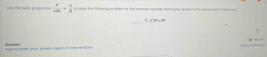 Use the basic proportion  P/100 = A/B  to solve the following problem for the unknown quantity. Round your answer to the nearest tenth, if necessary. 
_
% of 80 is 80. 
Keypad 
Answer 
How to enter your answer (opens in new window) Keyboard Shortcuts