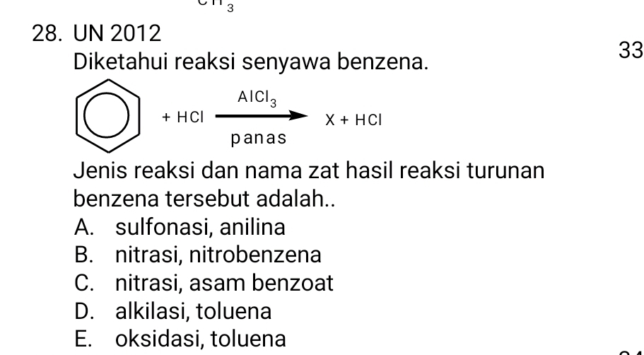 3
28. UN 2012
Diketahui reaksi senyawa benzena.
33
 enclosecirclepanasX+HCl 
Jenis reaksi dan nama zat hasil reaksi turunan
benzena tersebut adalah..
A. sulfonasi, anilina
B. nitrasi, nitrobenzena
C. nitrasi, asam benzoat
D. alkilasi, toluena
E. oksidasi, toluena