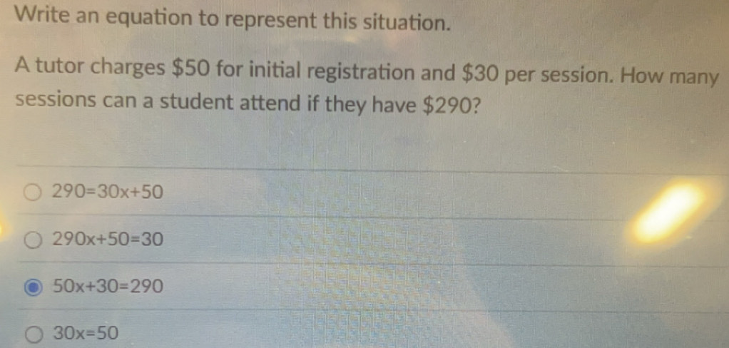 Write an equation to represent this situation.
A tutor charges $50 for initial registration and $30 per session. How many
sessions can a student attend if they have $290?
290=30x+50
290x+50=30
50x+30=290
30x=50