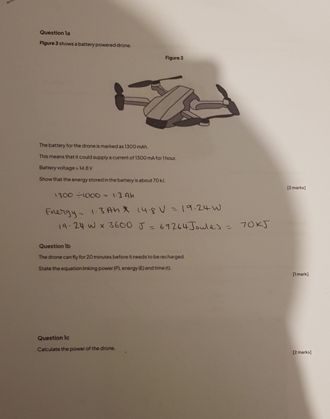 Figure 3 shows a battery powered drone. 
The battery for the drone is marked as 1300 mAh. 
This means that it could supply a current of 1300 mA for 1 hour. 
Battery voltage =14.8V
Show that the energy stored in the battery is about 70 kJ. 
[2 marks] 
Question 1b 
The drone can fly for 20 minutes before it needs to be recharged. 
State the equation linking power (P), energy (E) and time (t) [1mark] 
Question 1c 
Calculate the power of the drone. [2 marks]