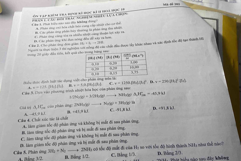 Mã đề 202
ôn tập kiêm tra định kì học kì II hoá học 10
phản 1. cầu hỏi trác nghiệm nhiều lựa chọn:
Câu 1. Phát biểu nào sau đây không đúng?
A. Phản ứng oxi hóa chất béo cung cấp nhiệt cho cơ thể.
B. Các phản ứng phân hủy thường là phản ứng thu nhiệt.
C. Phản ứng càng tỏa ra nhiều nhiệt cảng thuận lợi xảy ra.
D. Các phản ứng khi đun nóng đều dễ xảy ra hơn.
Câu 2. Cho phản ứng đơn giản: H_2+I_2to 2HI.
Người ta thực hiện 3 thí nghiệm với nồng độ các chất đầu được lấy khác nhau và xác định tốc độ tạo thành HI
trong 20 giây đầu tiên, kết quả 
Biểu thức định luật tác dụng viết cho phản ứng tr
A. v=125.[H_2].[I_2]. B. v=5,0.[H_2].[I_2]. C. v=1250.[H_2].[I_2]^2. D. v=250.[H_2]^2.[I_2].
Câu 3. Dựa vào phương trình nhiệt hóa học của phản ứng sau:
1/2N_2(g)+3/2H_2(g)to NH_3(g)△ _rH_(298)°=-45,9kJ
Giá trị △ _rH_(298)^o của phản ứng: 2NH_3(g)to N_2(g)+3H_2(g)la
A. −45,9 kJ. B. +45,9 kJ. C. -91,8 kJ. D. +91,8kJ.
Câu 4. Chất xúc tác là chất
A. làm giảm tốc độ phản ứng và không bị mất đi sau phản ứng.
B. làm tăng tốc độ phản ứng và bị mất đi sau phản ứng.
C. làm tăng tốc độ phản ứng và không bị mất đi sau phản ứng.
D. làm giảm tốc độ phản ứng và bị mất đi sau phản ứng.
Câu 5. Phản ứng 3H_2+N_2to 2NH_3 có tốc độ mất đi của H_2 so với tốc độ hình thành 1 N H3 như thế nào?
A. Bằng 3/2. B. Bằng 1/2. C. Bằng 1/3. D. Bằng 2/3.
NHa Phát biểu nào sau đây không