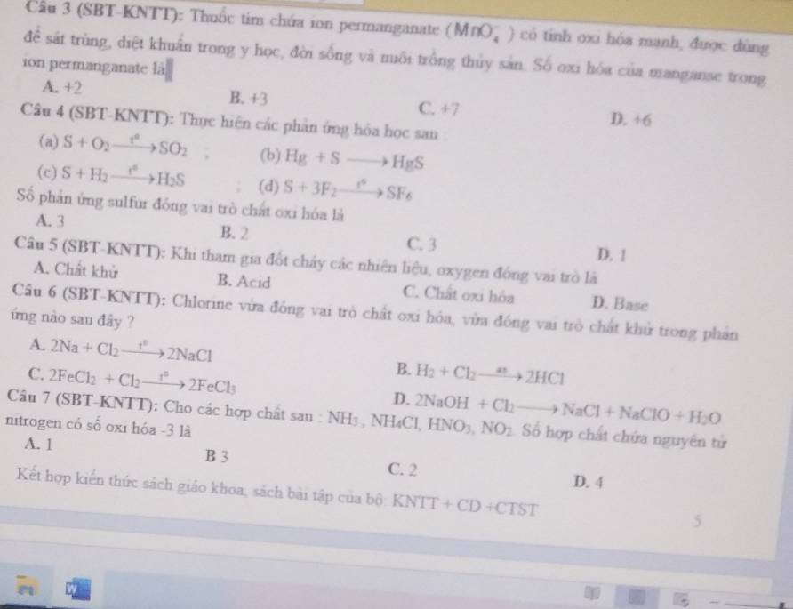 Cầu 3 (SBT-KNTT): Thuốc tím chứa ion permanganate (MnO_4^(-) có tính oxi hóa mạnh, được đùng
để sát trùng, diệt khuẩn trong y học, đời sống và muôi trồng thủy sản. Số oxi hóa của manganse trong
1on permanganate là
A. +2 B. +3 C. +7 D. +6
Câu 4 (SBT-KNTT): Thực hiện các phản ứng hóa học sau :
(a) S+O_2)xrightarrow t^2SO_2 (b) Hg+Sto HgS
(c) S+H_2to H_2S (d) S+3F_2xrightarrow r^6SF_6
Số phản ứng sulfur đóng vai trò chất oxi hóa là
A. 3 B. 2 C. 3 D. 1
Câu 5 (SBT-KNTT): Khi tham gia đốt chấy các nhiên liệu, oxygen đồng vai trò là
A. Chất khử B. Acid C. Chất oxi hóa D. Base
Câu 6 (SBT-KNTT): Chlorine vừa đóng vai trò chất oxi hóa, vừa đóng vai trò chất khử trong phần
ứng nào sau đây ?
A. 2Na+Cl_2to 2NaCl
B.
C. 2FeCl_2+Cl_2to 2FeCl_3 H_2+Cl_2to 2HCl
D.
Câu 7 (SBT-KNTT): Cho các hợp chất sau : NH_3 , NH₄Cl, 2NaOH+Cl_2to NaCl+NaClO+H_2O HNO_3,NO_2 Số hợp chất chứa nguyên tử
nitrogen có số oxi hóa -3 là
A. 1 B 3
C. 2 D. 4
Kết hợp kiến thức sách giáo khoa, sách bài tập của bộ KNTT+CD+CTST