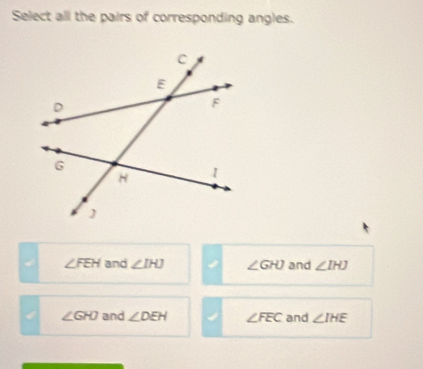 Select all the pairs of corresponding angles.
4 ∠ FEH and ∠ IHJ ∠ GHJ and ∠ IHJ
4 ∠ GHD and ∠ DEH ∠ FEC and ∠ IHE