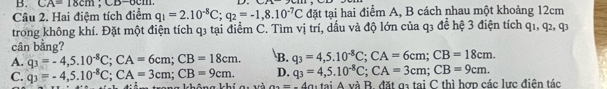 CA=18cm; CB=6cm. 
Câu 2. Hai điệm tích điểm q_1=2.10^(-8)C; q_2=-1,8.10^(-7)C đặt tại hai điểm A, B cách nhau một khoảng 12cm
trong không khí. Đặt một điện tích q3 tại điểm C. Tìm vị trí, dấu và độ lớn của q3 để hệ 3 điện tích q1, q2, q3
cân bằng?
A. q_3=-4,5.10^(-8)C; CA=6cm; CB=18cm. B. q_3=4,5.10^(-8)C; CA=6cm; CB=18cm.
C. q_3=-4,5.10^(-8)C; CA=3cm; CB=9cm. D. q_3=4,5.10^(-8)C; CA=3cm; CB=9cm. 
kong không khí gu và a_2=-4a_1taiA và B. đặt g3 tai C thì hợp các lực điên tác