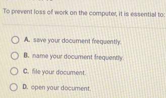 To prevent loss of work on the computer, it is essential to:
A. save your document frequently.
B. name your document frequently.
C. file your document.
D. open your document.