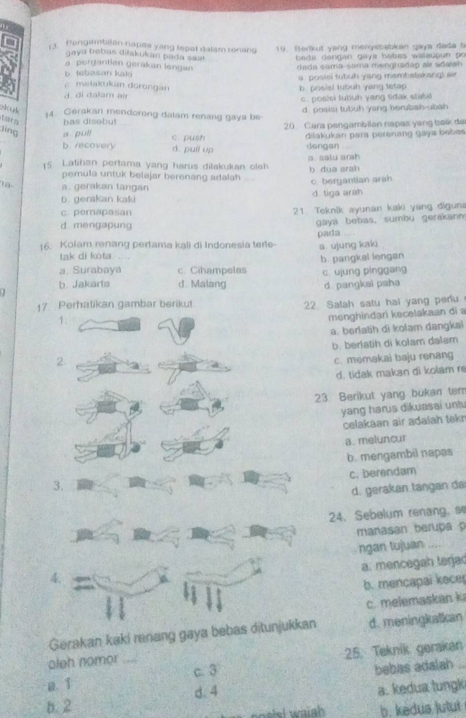 Pengambilan napas yang tepal dalam renang 19. Benkut yang menyebabkan gaya dada b
gaya bebas dilakukan pada saa 
b eda dengan gaya bebas walauoun go
a pergantian gerakan lengan dada sama sama menghadap air sdatsh
b. tebasan kaki
a , posisi tubuh yang membstakangl air
c. melakukan dorongan
d. di dalam air b. posisl tubuh yang tetap
c. posisi tubuh yang tidak stake
d . posisi tubuh yang herubah ubah 
Bkuk 14 Gerakan mendorong dalam renang gaya be
lara has disebut
20 Cara pengambilan napas yang baik da
jing a pull c. push
dilakukan para perenang gáya babas
b. recovery d. pull up dengan
15 Latihan pertama yang harus dilakukan olsh a. satu arh
b dua arah
pemula untuk belajar berenang adalah .
1a a. gerakan tangan
c. bergantian arsh
b. gerakan kaki d tiga arah
c. pernapasan
21. Teknik ayunan kaki yang diguna
d. mengapung
gaya bebas, sumbu gerakan
pada
16. Kolam renang pertama kali di Indonesia terte- a. ujung kaki
tak di kota
b. pangkal lengan
a. Surabaya c. Cihampelas c. ujung pinggang
b. Jakarta d. Malang d. pangkai paha
17 Perhatikan gambar berikut.
22 Salah satu hai yang peru
menghindari kecelakaan di a
a. berlatih di kolam dangkal
2b. berlatih di kolam dalam
c. memakai baju renang
d. tidak makan di kolam re
23 Berikut yang bukan tem
yang harus dikuasai untu
celakaan air adaiah tekn
a. meluncur
b. mengambil napas
c. berendam
3.
d. gerakan tangan da
24、 Sebelum renang. s
manasan berupa 
ngan tujuan ....
a. mencegah terjad
4.
b. mencapai kece
c. melemaskan k
Gerakan kaki ranang gaya bebas ditunjukkan d. meningkatkan
25. Teknik gerakan
aleh nomor_
c. 3
bebas adalah_
a. 1
d. 4
a. kedua tungk
b. 2
wnatel waish b. kedua Jutut