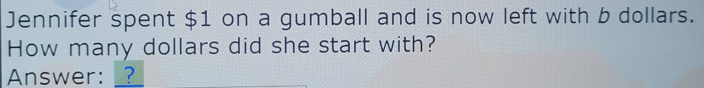 Jennifer spent $1 on a gumball and is now left with b dollars. 
How many dollars did she start with? 
Answer: _?