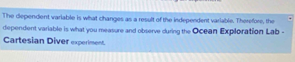 The dependent variable is what changes as a result of the independent variable. Therefore, the 
dependent variable is what you measure and observe during the Ocean Exploration Lab - 
Cartesian Diver experiment.