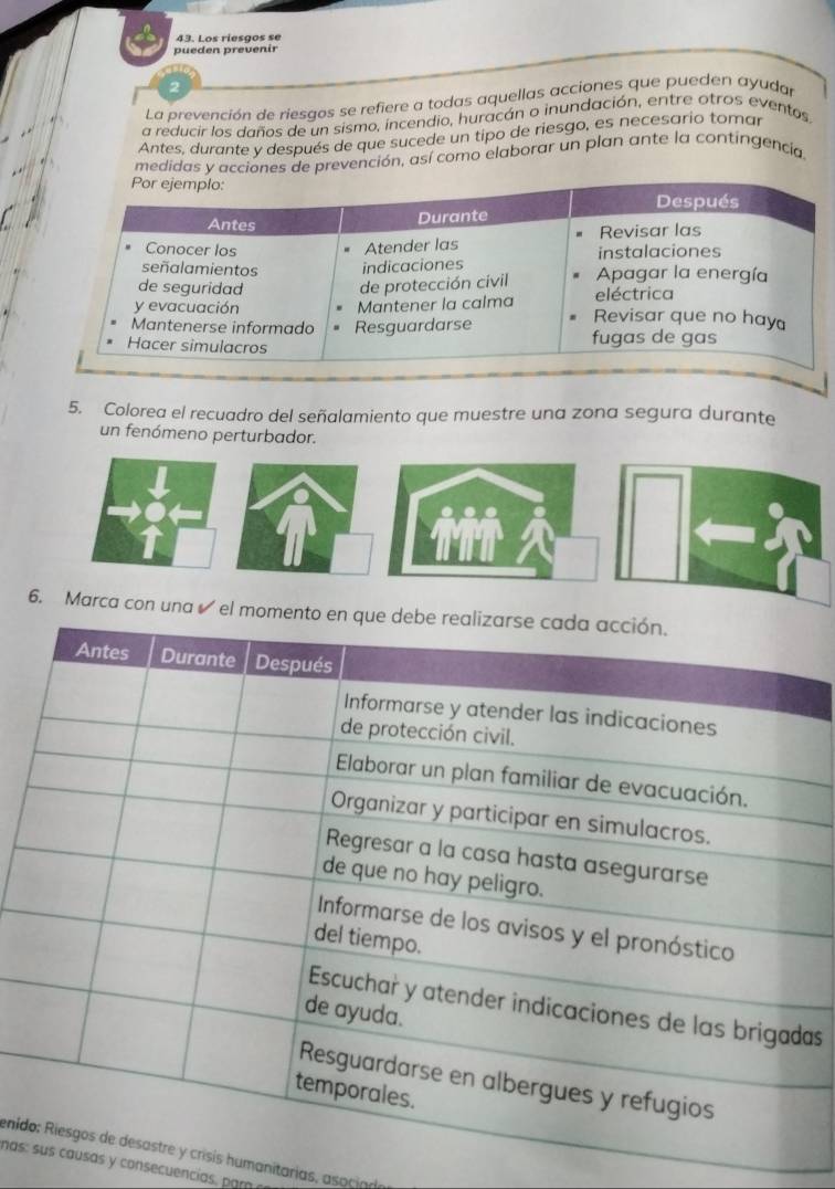 Los riesços se 
pueden prevenir 
2 
La prevención de riesgos se refiere a todas aquellas acciones que pueden ayudar 
a reducir los daños de un sismo, incendio, huracán o inundación, entre otros eventos 
Antes, durante v después de que sucede un tipo de riesgo, es necesario tomar 
medidas y acciones de prevención, así como elaborar un plan ante la contingencia 
5. Colorea el recuadro del señalamiento que muestre una zona segura durante 
un fenómeno perturbador. 
as 
enids humanitarias, asociare 
nas:s y consecuencias, par