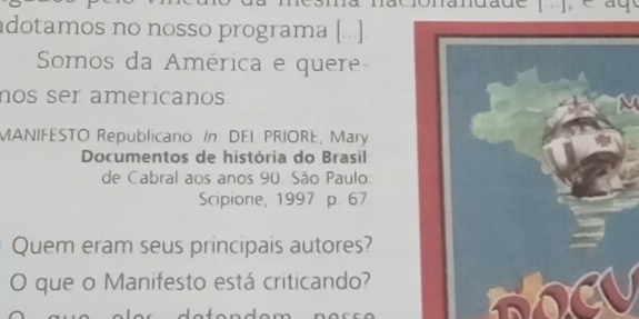 adotamos no nosso programa [..] 
Somos da América e quere- 
nos ser americanos 
N 
MANIFESTO Republicano: In DEL PRIORE, Mary 
Documentos de história do Brasil 
de Cabral aos anos 90 São Paulo 
Scipione, 1997 p. 67
Quem eram seus principais autores? 
O que o Manifesto está criticando?