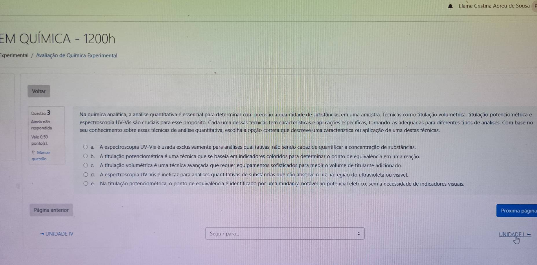 Elaine Cristina Abreu de Sousa
EM QUÍMICA - 1200h
Experimental / Avaliação de Química Experimental
Voltar
Questão 3 Na química analítica, a análise quantitativa é essencial para determinar com precisão a quantidade de substâncias em uma amostra. Técnicas como titulação volumétrica, titulação potenciométrica e
Ainda não espectroscopia UV-Vis são cruciais para esse propósito. Cada uma dessas técnicas tem características e aplicações específicas, tornando-as adequadas para diferentes tipos de análises. Com base no
respondida seu conhecimento sobre essas técnicas de análise quantitativa, escolha a opção correta que descreve uma característica ou aplicação de uma destas técnicas.
Vale 0,50
ponto(s).
a. A espectroscopia UV-Vis é usada exclusivamente para análises qualitativas, não sendo capaz de quantificar a concentração de substâncias.
P Marcar
questão b. A titulação potenciométrica é uma técnica que se baseia em indicadores coloridos para determinar o ponto de equivalência em uma reação.
c. A titulação volumétrica é uma técnica avançada que requer equipamentos sofisticados para medir o volume de titulante adicionado.
d. A espectroscopia UV-Vis é ineficaz para análises quantitativas de substâncias que não absorvem luz na região do ultravioleta ou visível.
e. Na titulação potenciométrica, o ponto de equivalência é identificado por uma mudança notável no potencial elétrico, sem a necessidade de indicadores visuais.
Página anterior Próxima página
UNIDADE IV Seguir para... ; UNIDADE I