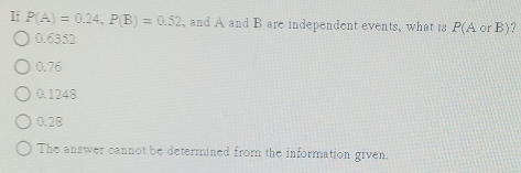 If P(A)=0.24, P(B)=0.52 , and A and B are independent events, what is P(AorB) ?
0.6352
0.76
0.1248
0.28
The answer cannot be determined from the information given.