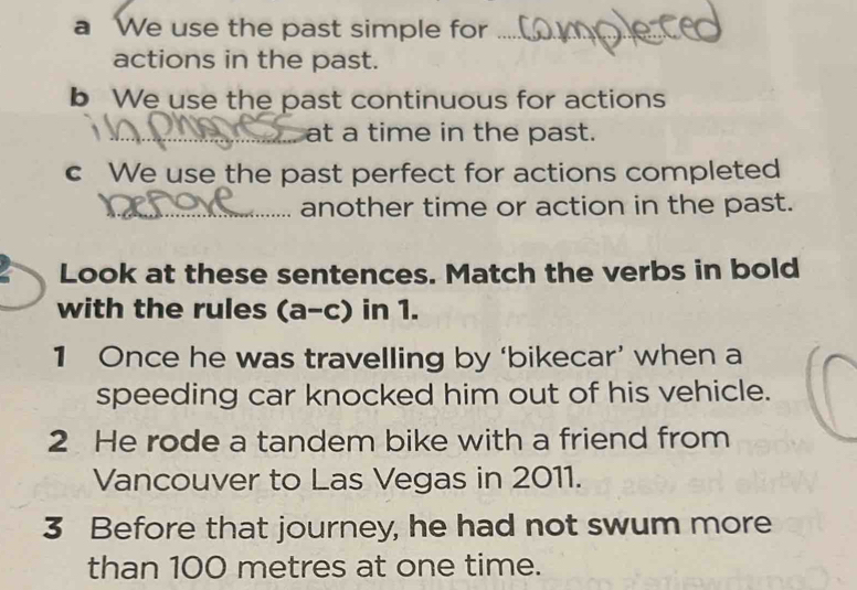 a We use the past simple for_ 
actions in the past. 
b We use the past continuous for actions 
_at a time in the past. 
c We use the past perfect for actions completed 
_another time or action in the past. 
a Look at these sentences. Match the verbs in bold 
with the rules (a-c) in 1. 
1 Once he was travelling by ‘bikecar’ when a 
speeding car knocked him out of his vehicle. 
2 He rode a tandem bike with a friend from 
Vancouver to Las Vegas in 2011. 
3 Before that journey, he had not swum more 
than 100 metres at one time.