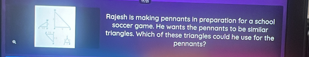 17/25 
。 
Rajesh is making pennants in preparation for a school 
soccer game. He wants the pennants to be similar 
triangles. Which of these triangles could he use for the 
pennants?