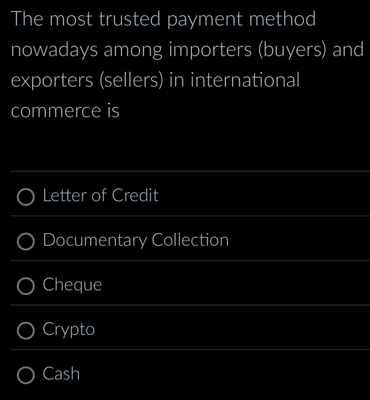 The most trusted payment method 
nowadays among importers (buyers) and 
exporters (sellers) in international 
commerce is 
_ 
Letter of Credit 
_ 
Documentary Collection 
_ 
Cheque 
_ 
Crypto 
_ 
Cash