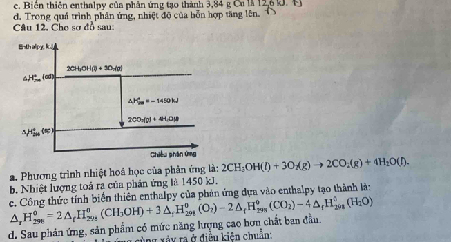 c. Biên thiên enthalpy của phản ứng tạo thành 3,84 g Cu là 12,6 kJ. C
d. Trong quá trình phản ứng, nhiệt độ của hỗn hợp tăng lên.
Câu 12. Cho sơ đồ sau:
a. Phương trình nhiệt hoá học của phản ứng là: 2CH_3OH(l)+3O_2(g)to 2CO_2(g)+4H_2O(l).
b. Nhiệt lượng toả ra của phản ứng là 1450 kJ.
c. Công thức tính biến thiên enthalpy của phản ứng dựa vào enthalpy tạo thành là:
d. Sau phản ứng, sản phẩm có mức năng lượng cao hơn chất ban đầu. △ _rH_(298)^0=2△ _fH_(298)^0(CH_3OH)+3△ _fH_(298)^0(O_2)-2△ _fH_(298)^0(CO_2)-4△ _fH_(298)^0(H_2O)
g cùng xảy ra ở điều kiện chuân: