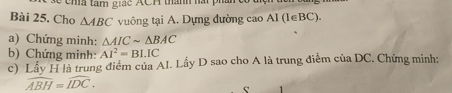 chía tàm giác ACH thành hài phả 
Bài 25. Cho △ ABC vuông tại A. Dựng đường cao AI (I∈BC). 
a) Chứng minh: △ AICsim △ BAC
b) Chứng minh: AI^2=BI.IC
c) Lấy H là trung điểm của AI. Lấy D sao cho A là trung điểm của DC. Chứng minh:
widehat ABH=widehat IDC.