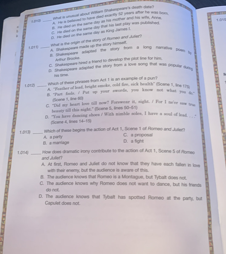What is unusual about William Shakespeare's death date?
1.010) _A. He is believed to have died exactly 52 years after he was born.
B. He died on the same day as his mother and his wife, Anne
1.015
C. He died on the same day that his last play was published.
D. He died on the same day as King James I.
1.011) _What is the origin of the story of Romeo and Juliet?
A. Shakespeare made up the story himself,
B. Shakespeare adapted the story from a long narrative poem by
Arthur Brooke.
C. Shakespeare hired a friend to develop the plot line for him.
D. Shakespeare adapted the story from a love song that was popular during
his time.
Which of these phrases from Act 1 is an example of a pun?
1.012) _A. “Feather of lead, bright smoke, cold fire, sick health” (Scene 1, line 175;
B. “Part fools. / Put up your swords, you know not what you do.”
(Scene 1, line 60)
C. “Did my heart love till now? Forswear it, sight. / For I ne’er saw tra
beauty till this night." (Scene 5, lines 50-51)
D. "You have dancing shoes / With nimble soles, I have a soul of lead. . ." -
(Scene 4, lines 14 -15)
1.013) _Which of these begins the action of Act 1, Scene 1 of Romeo and Juliet?
A. a party C. a proposal
B. a marriage D. a fight
1.014) _How does dramatic irony contribute to the action of Act 1, Scene 5 of Romeo
and Juliet?
A. At first, Romeo and Juliet do not know that they have each fallen in love
with their enemy, but the audience is aware of this.
B. The audience knows that Romeo is a Montague, but Tybalt does not.
C. The audience knows why Romeo does not want to dance, but his friends
do not.
D. The audience knows that Tybalt has spotted Romeo at the party, but
Capulet does not.
