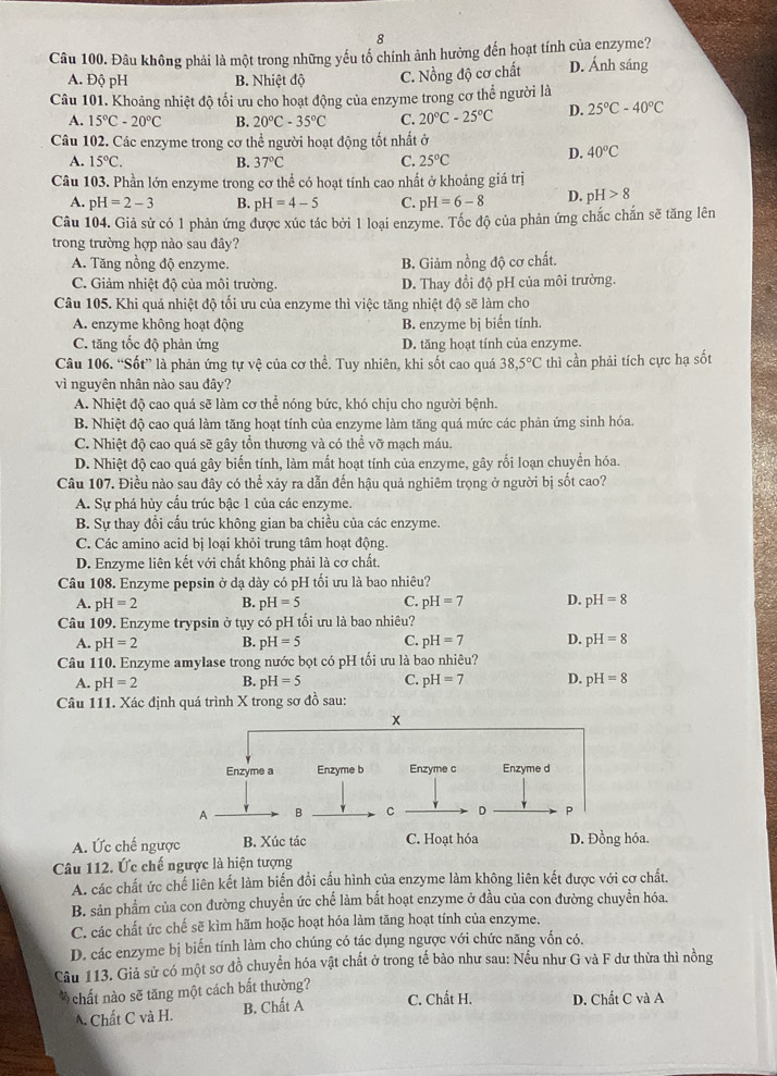 Đâu không phải là một trong những yếu tố chính ảnh hưởng đến hoạt tính của enzyme?
A. Độ pH B. Nhiệt độ C. Nồng độ cơ chất D. Ánh sáng
Câu 101. Khoảng nhiệt độ tối ưu cho hoạt động của enzyme trong cơ thể người là
A. 15°C-20°C B. 20°C-35°C C. 20°C-25°C D. 25°C-40°C
Câu 102. Các enzyme trong cơ thể người hoạt động tốt nhất ở
A. 15°C. B. 37°C C. 25°C
D. 40°C
Câu 103. Phần lớn enzyme trong cơ thể có hoạt tính cao nhất ở khoảng giá trị
A. pH=2-3 B. pH=4-5 C. pH=6-8 D. pH>8
Câu 104. Giả sử có 1 phản ứng được xúc tác bởi 1 loại enzyme. Tốc độ của phản ứng chắc chắn sẽ tăng lên
trong trường hợp nào sau đây?
A. Tăng nồng độ enzyme. B. Giảm nồng độ cơ chất.
C. Giảm nhiệt độ của môi trường. D. Thay đổi độ pH của môi trường.
Câu 105. Khi quá nhiệt độ tối ưu của enzyme thì việc tăng nhiệt độ sẽ làm cho
A. enzyme không hoạt động B. enzyme bị biến tính.
C. tăng tốc độ phản ứng D. tăng hoạt tính của enzyme.
Câu 106. “Sốt” là phản ứng tự vệ của cơ thể. Tuy nhiên, khi sốt cao quá 38,5°C thì cần phải tích cực hạ sốt
vì nguyên nhân nào sau đây?
A. Nhiệt độ cao quá sẽ làm cơ thể nóng bức, khó chịu cho người bệnh.
B. Nhiệt độ cao quá làm tăng hoạt tính của enzyme làm tăng quá mức các phản ứng sinh hóa.
C. Nhiệt độ cao quá sẽ gây tồn thương và có thể vỡ mạch máu.
D. Nhiệt độ cao quá gây biến tính, làm mắt hoạt tính của enzyme, gây rối loạn chuyển hóa.
Câu 107. Điều nào sau đây có thể xảy ra dẫn đến hậu quả nghiêm trọng ở người bị sốt cao?
A. Sự phá hủy cầu trúc bậc 1 của các enzyme.
B. Sự thay đổi cấu trúc không gian ba chiều của các enzyme.
C. Các amino acid bị loại khỏi trung tâm hoạt động.
D. Enzyme liên kết với chất không phải là cơ chất.
Câu 108. Enzyme pepsin ở dạ dày có pH tối ưu là bao nhiêu?
A. pH=2 B. pH=5 C. pH=7 D. pH=8
Câu 109. Enzyme trypsin ở tụy có pH tối ưu là bao nhiêu?
A. pH=2 B. pH=5 C. pH=7 D. pH=8
Câu 110. Enzyme amylase trong nước bọt có pH tối ưu là bao nhiêu?
A. pH=2 B. pH=5 C. pH=7 D. pH=8
Câu 111. Xác định quá trình X trong sơ đồ sau:
A. Ức chế ngược B. Xúc tác C. Hoạt hóa D. Đồng hóa.
Câu 112. Ức chế ngược là hiện tượng
A. các chất ức chế liên kết làm biến đồi cấu hình của enzyme làm không liên kết được với cơ chất.
B. sản phẩm của con đường chuyển ức chế làm bất hoạt enzyme ở đầu của con đường chuyển hóa.
C. các chất ức chế sẽ kìm hãm hoặc hoạt hóa làm tăng hoạt tính của enzyme.
D. các enzyme bị biến tính làm cho chúng có tác dụng ngược với chức năng vốn có.
Câu 113. Giả sử có một sơ đồ chuyển hóa vật chất ở trong tế bảo như sau: Nếu như G và F dư thừa thì nồng
* chất nào sẽ tăng một cách bắt thường? C. Chất H. D. Chất C và A
A. Chất C và H. B. Chất A