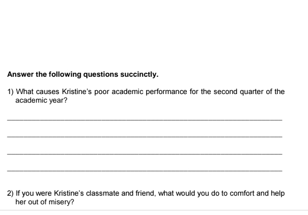 Answer the following questions succinctly. 
1) What causes Kristine's poor academic performance for the second quarter of the 
academic year? 
_ 
_ 
_ 
_ 
2) If you were Kristine's classmate and friend, what would you do to comfort and help 
her out of misery?