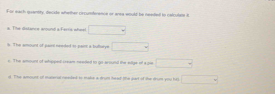 For each quantity, decide whether circumference or area would be needed to calculate it. 
a. The distance around a Ferris wheel. □ 
b. The amount of paint needed to paint a bullseye. □ 
c. The amount of whipped cream needed to go around the edge of a pie. □ 
d. The amount of material needed to make a drum head (the part of the drum you hit). □