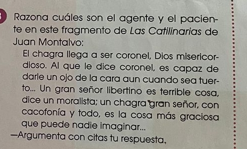 Razona cuáles son el agente y el pacien- 
te en este fragmento de Las Catilinarias de 
Juan Montalvo: 
El chagra llega a ser coronel, Dios misericor- 
dioso. Al que le dice coronel, es capaz de 
darle un ojo de la cara aun cuando sea tuer- 
to... Un gran señor libertino es terrible cosa, 
dice un moralista; un chagra gran señor, con 
cacofonía y todo, es la cosa más graciosa 
que puede nadie imaginar... 
—Argumenta con citas tu respuesta,