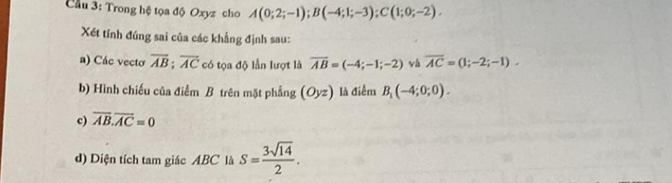 Cầu 3: Trong hệ tọa độ Oxyz cho A(0;2;-1); B(-4;1;-3); C(1;0;-2). 
Xét tính đúng sai của các khẳng định sau: 
a) Các vecto overline AB; overline AC có tọa độ lần lượt là overline AB=(-4;-1;-2) vù overline AC=(1;-2;-1). 
b) Hình chiếu của điểm B trên mặt phẳng (Oyz) là điểm B_1(-4;0;0). 
c) overline AB.overline AC=0
d) Diện tích tam giác ABC là S= 3sqrt(14)/2 .