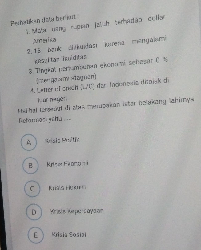 Perhatikan data berikut !
1. Mata uang rupiah jatuh terhadap dollar
Amerika
2. 16 bank dilikuidasi karena mengalami
kesulitan likuiditas
3. Tingkat pertumbuhan ekonomi sebesar 0 %
(mengalami stagnan)
4. Letter of credit (L/C) dari Indonesia ditolak di
luar negeri
Hal-hal tersebut di atas merupakan latar belakang lahirnya
Reformasi yaitu .....
A Krisis Politik
B Krisis Ekonomi
C Krisis Hukum
D Krisis Kepercayaan
E Krisis Sosial