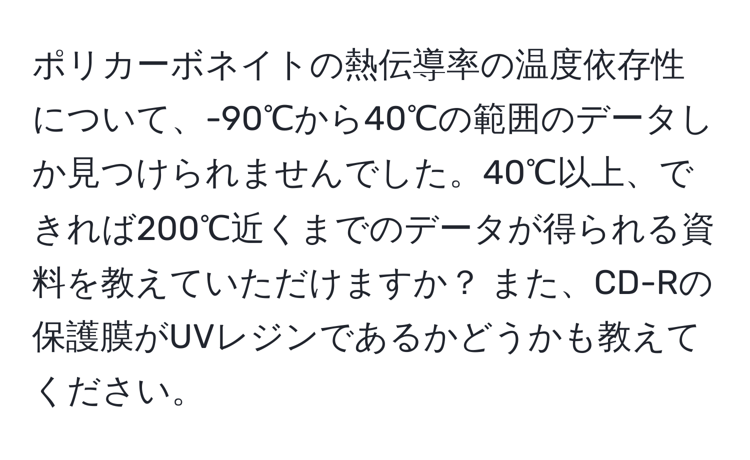 ポリカーボネイトの熱伝導率の温度依存性について、-90℃から40℃の範囲のデータしか見つけられませんでした。40℃以上、できれば200℃近くまでのデータが得られる資料を教えていただけますか？ また、CD-Rの保護膜がUVレジンであるかどうかも教えてください。