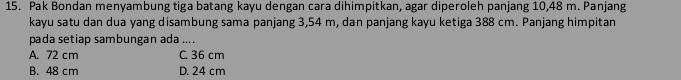 Pak Bondan menyambung tiga batang kayu dengan cara dihimpitkan, agar diperoleh panjang 10,48 m. Panjang
kayu satu dan dua yang disambung sama panjang 3,54 m, dan panjang kayu ketiga 388 cm. Panjang himpitan
pada setiap sambungan ada ....
A. 72 cm C. 36 cm
B. 48 cm D. 24 cm